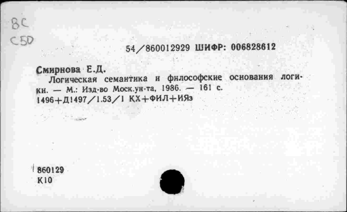 ﻿СБО
54/860012929 ШИФР: 006828612
Смирнова Е.Д.
Логическая семантика и философские основания логики. _ м.: Изд-во Моск.ун-та, 1986. — 161 с.
1496+Д1497/1.53/1 КХ+ФИЛ+ИЯз
I 860129 К10